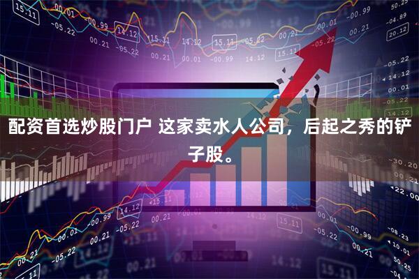 配资首选炒股门户 这家卖水人公司，后起之秀的铲子股。