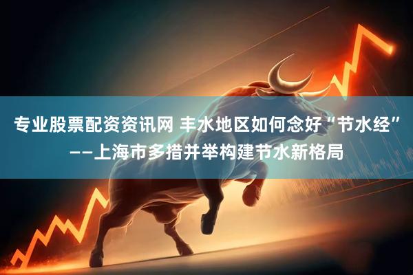专业股票配资资讯网 丰水地区如何念好“节水经”——上海市多措并举构建节水新格局