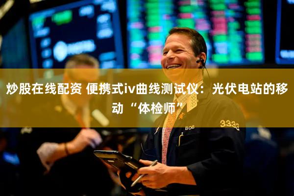 炒股在线配资 便携式iv曲线测试仪：光伏电站的移动 “体检师”