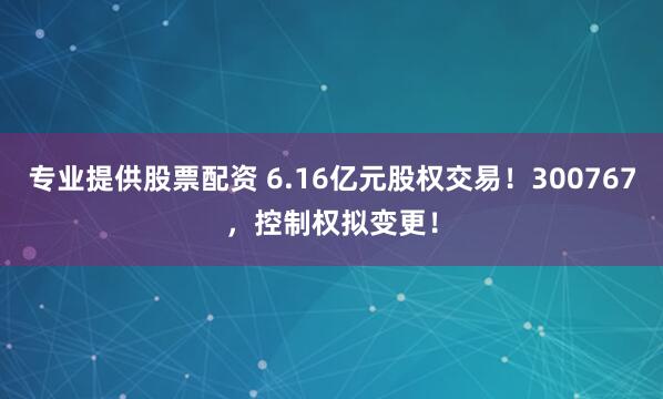 专业提供股票配资 6.16亿元股权交易！300767，控制权拟变更！