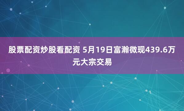 股票配资炒股看配资 5月19日富瀚微现439.6万元大宗交易