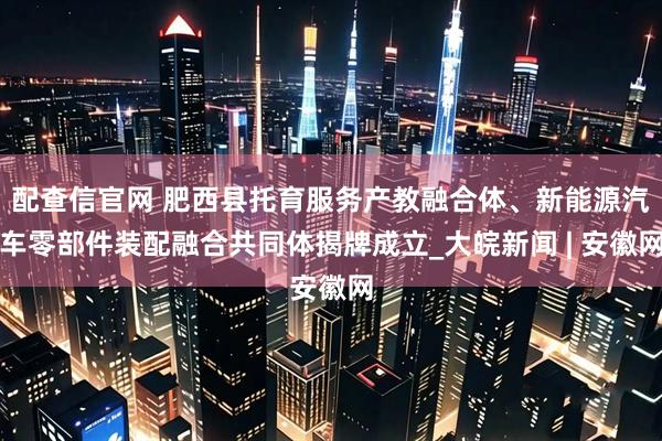 配查信官网 肥西县托育服务产教融合体、新能源汽车零部件装配融合共同体揭牌成立_大皖新闻 | 安徽网