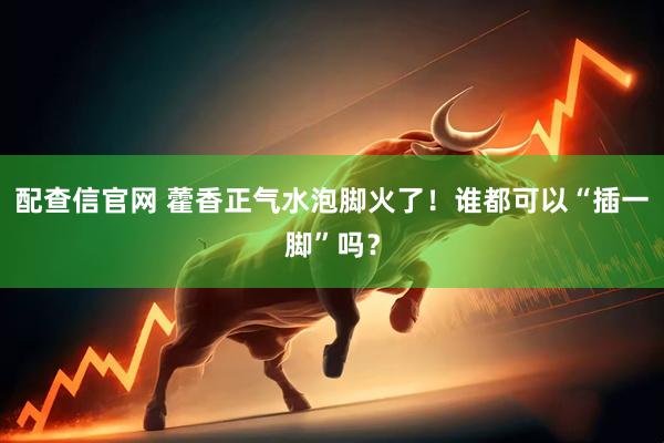 配查信官网 藿香正气水泡脚火了！谁都可以“插一脚”吗？