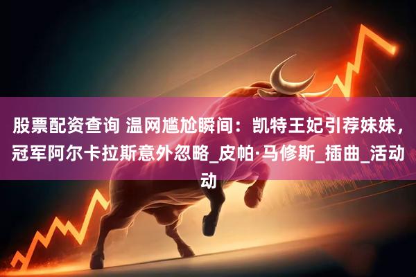 股票配资查询 温网尴尬瞬间：凯特王妃引荐妹妹，冠军阿尔卡拉斯意外忽略_皮帕·马修斯_插曲_活动