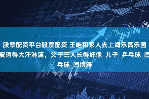 股票配资平台股票配资 王皓和家人去上海乐高乐园玩，被晒得大汗淋漓，父子三人长得好像_儿子_乒乓球_闫博雅
