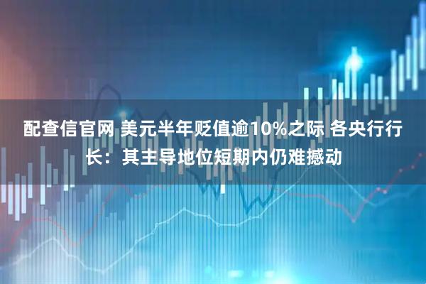 配查信官网 美元半年贬值逾10%之际 各央行行长：其主导地位短期内仍难撼动