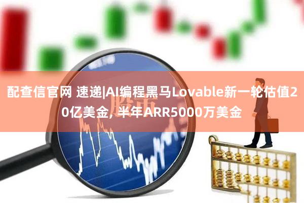 配查信官网 速递|AI编程黑马Lovable新一轮估值20亿美金, 半年ARR5000万美金