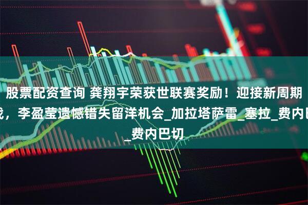 股票配资查询 龚翔宇荣获世联赛奖励！迎接新周期挑战，李盈莹遗憾错失留洋机会_加拉塔萨雷_塞拉_费内巴切
