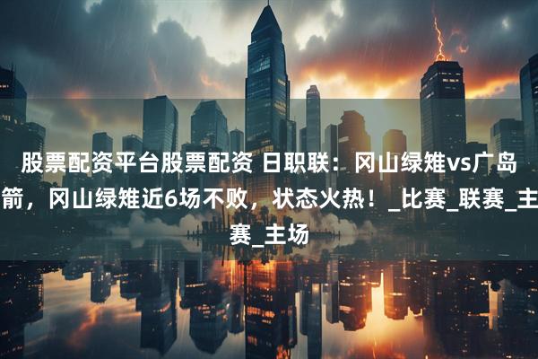 股票配资平台股票配资 日职联：冈山绿雉vs广岛三箭，冈山绿雉近6场不败，状态火热！_比赛_联赛_主场