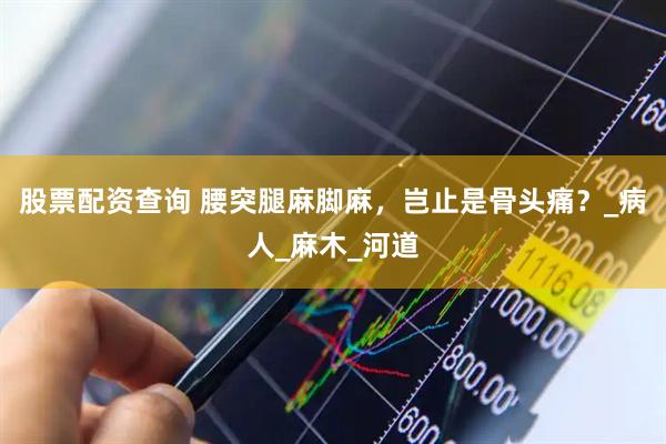 股票配资查询 腰突腿麻脚麻，岂止是骨头痛？_病人_麻木_河道