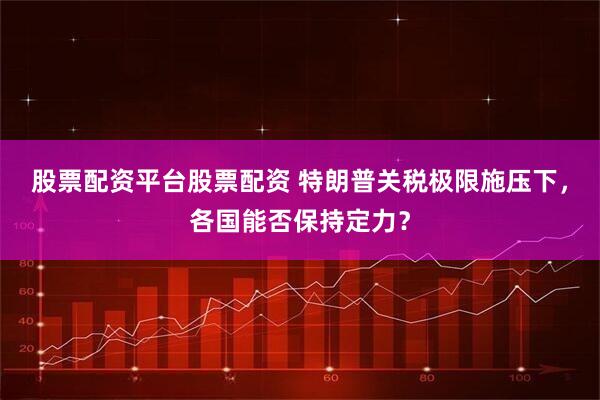 股票配资平台股票配资 特朗普关税极限施压下，各国能否保持定力？