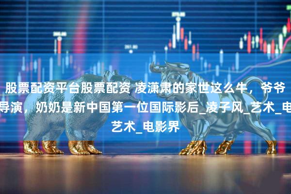 股票配资平台股票配资 凌潇肃的家世这么牛，爷爷是大导演，奶奶是新中国第一位国际影后_凌子风_艺术_电影界