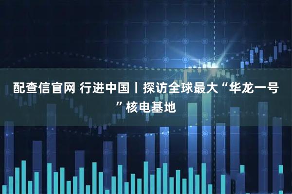 配查信官网 行进中国丨探访全球最大“华龙一号”核电基地
