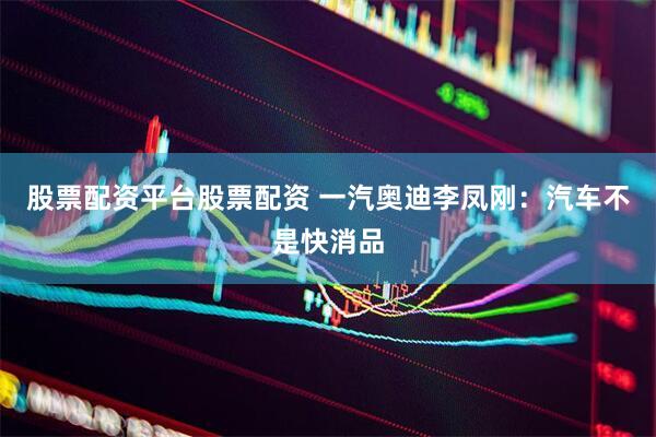股票配资平台股票配资 一汽奥迪李凤刚：汽车不是快消品