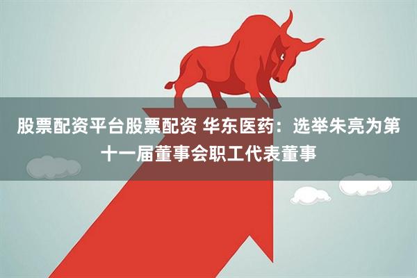 股票配资平台股票配资 华东医药：选举朱亮为第十一届董事会职工代表董事