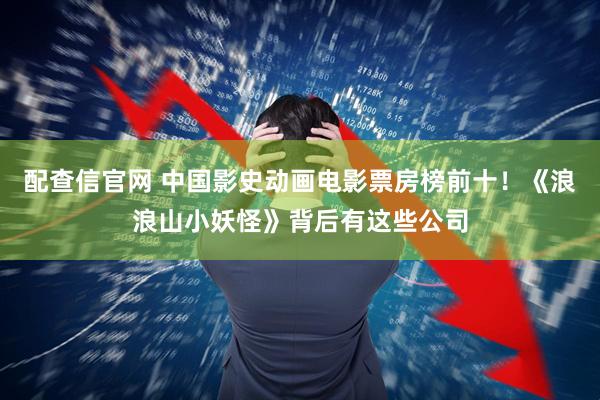 配查信官网 中国影史动画电影票房榜前十！《浪浪山小妖怪》背后有这些公司