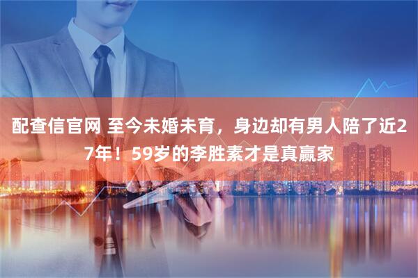 配查信官网 至今未婚未育，身边却有男人陪了近27年！59岁的李胜素才是真赢家