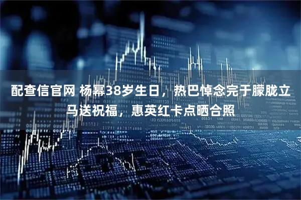 配查信官网 杨幂38岁生日，热巴悼念完于朦胧立马送祝福，惠英红卡点晒合照