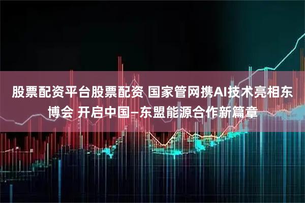 股票配资平台股票配资 国家管网携AI技术亮相东博会 开启中国—东盟能源合作新篇章