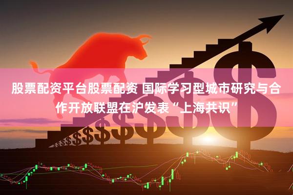 股票配资平台股票配资 国际学习型城市研究与合作开放联盟在沪发表“上海共识”