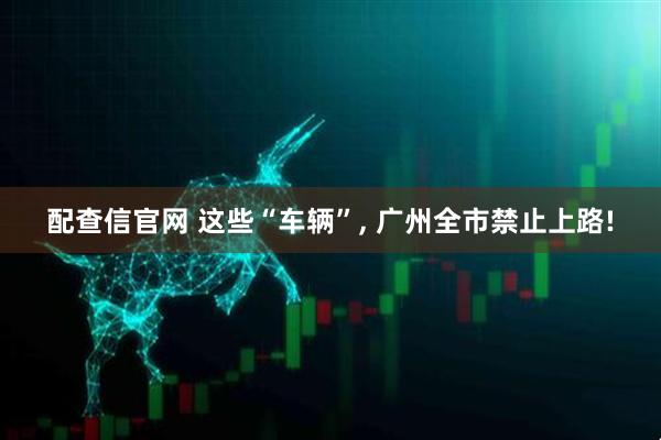 配查信官网 这些“车辆”, 广州全市禁止上路!