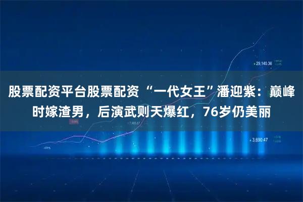 股票配资平台股票配资 “一代女王”潘迎紫：巅峰时嫁渣男，后演武则天爆红，76岁仍美丽