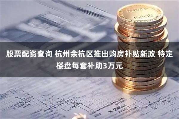 股票配资查询 杭州余杭区推出购房补贴新政 特定楼盘每套补助3万元