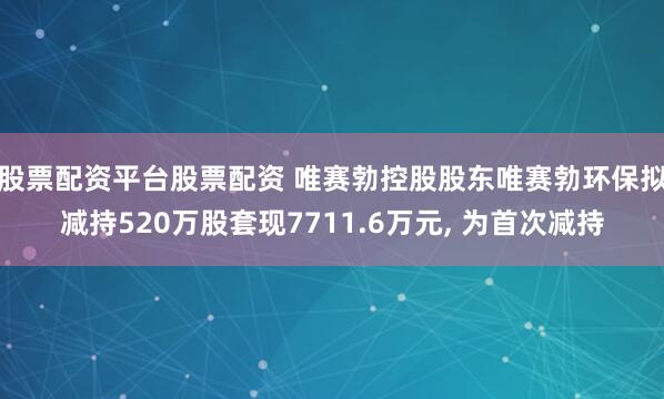 股票配资平台股票配资 唯赛勃控股股东唯赛勃环保拟减持520万股套现7711.6万元, 为首次减持