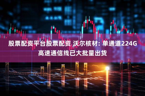 股票配资平台股票配资 沃尔核材: 单通道224G高速通信线已大批量出货