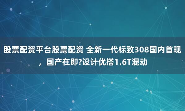 股票配资平台股票配资 全新一代标致308国内首现，国产在即?设计优搭1.6T混动