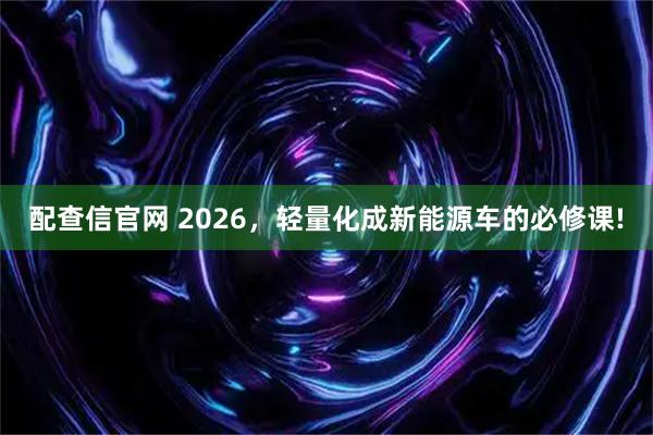 配查信官网 2026，轻量化成新能源车的必修课!