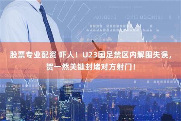 股票专业配资 吓人！U23国足禁区内解围失误，贺一然关键封堵对方射门！