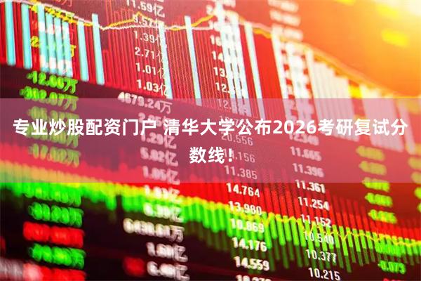 专业炒股配资门户 清华大学公布2026考研复试分数线!