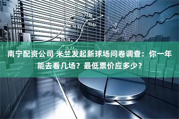 南宁配资公司 米兰发起新球场问卷调查:你一年能去看几场?最低票价应多少?
