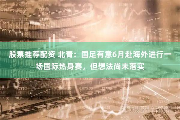 股票推荐配资 北青:国足有意6月赴海外进行一场国际热身赛,但想法尚未落实