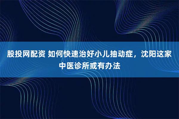 股投网配资 如何快速治好小儿抽动症，沈阳这家中医诊所或有办法