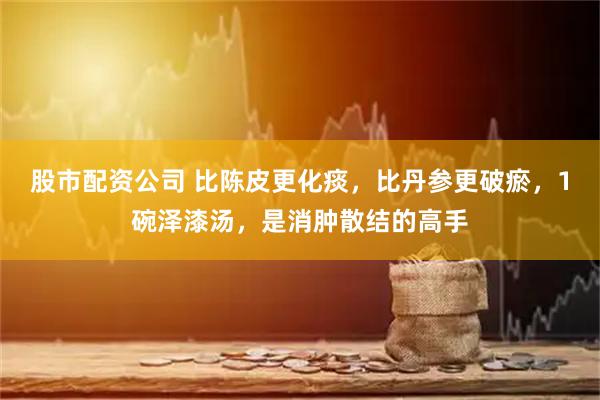 股市配资公司 比陈皮更化痰，比丹参更破瘀，1碗泽漆汤，是消肿散结的高手