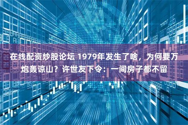 在线配资炒股论坛 1979年发生了啥，为何要万炮轰谅山？许世友下令：一间房子都不留