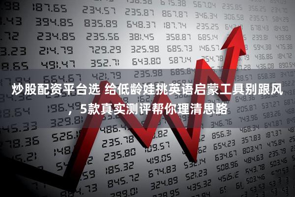 炒股配资平台选 给低龄娃挑英语启蒙工具别跟风，5款真实测评帮你理清思路