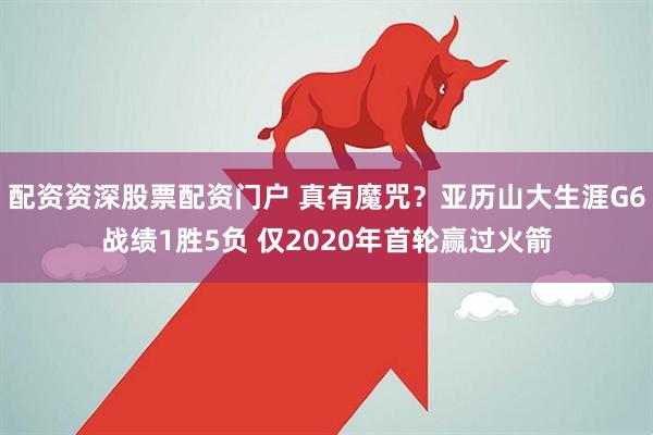 配资资深股票配资门户 真有魔咒？亚历山大生涯G6战绩1胜5负 仅2020年首轮赢过火箭