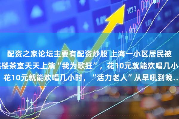配资之家论坛主要有配资炒股 上海一小区居民被惊出“神经衰弱”：底楼茶室天天上演“我为歌狂”，花10元就能欢唱几小时，“活力老人”从早吼到晚……
