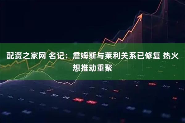 配资之家网 名记：詹姆斯与莱利关系已修复 热火想推动重聚