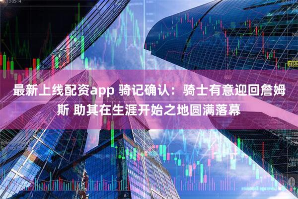 最新上线配资app 骑记确认：骑士有意迎回詹姆斯 助其在生涯开始之地圆满落幕