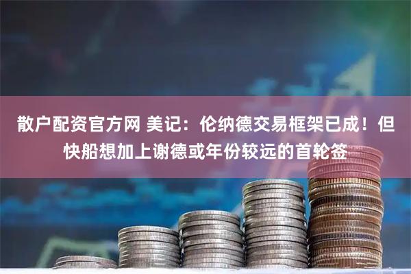 散户配资官方网 美记：伦纳德交易框架已成！但快船想加上谢德或年份较远的首轮签
