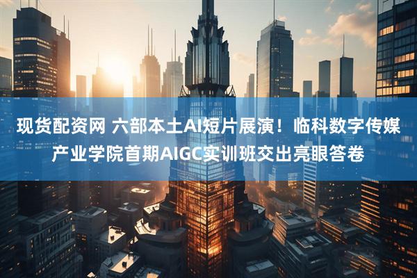 现货配资网 六部本土AI短片展演！临科数字传媒产业学院首期AIGC实训班交出亮眼答卷