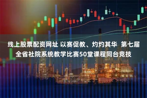 线上股票配资网址 以赛促教、灼灼其华  第七届全省社院系统教学比赛50堂课程同台竞技
