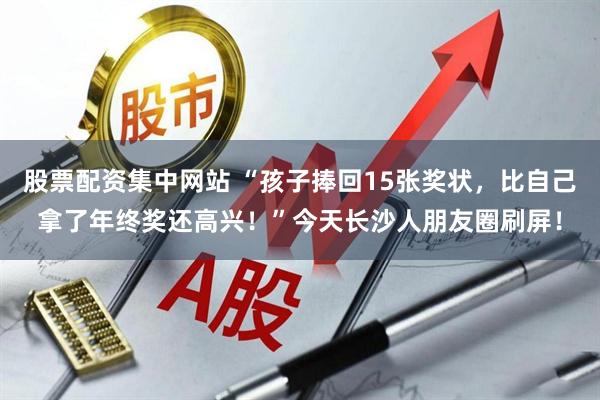 股票配资集中网站 “孩子捧回15张奖状，比自己拿了年终奖还高兴！”今天长沙人朋友圈刷屏！