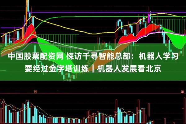 中国股票配资网 探访千寻智能总部：机器人学习要经过金字塔训练｜机器人发展看北京